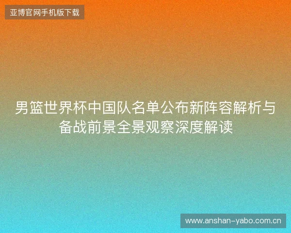 男篮世界杯中国队名单公布新阵容解析与备战前景全景观察深度解读 男篮世界杯中国队名单公布新阵容解析与备战前景全景观察深度解读