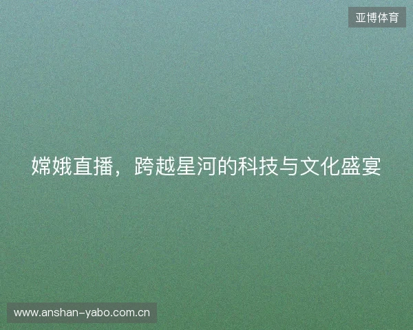 嫦娥直播，跨越星河的科技与文化盛宴